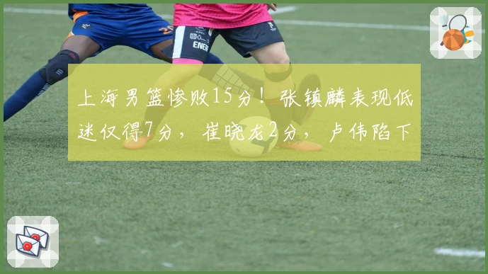 上海男篮惨败15分！张镇麟表现低迷仅得7分，崔晓龙2分，卢伟陷下课声