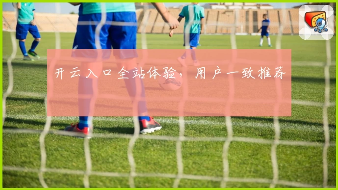 开云入口全站体验，用户一致推荐