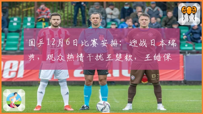 国乒12月6日比赛安排：迎战日本瑞典，观众热情干扰王楚钦，王皓保持谨慎