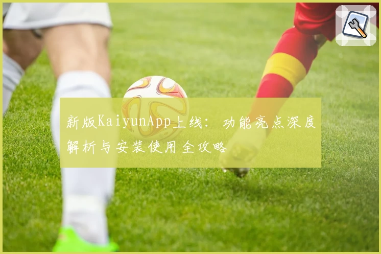 新版KaiyunApp上线：功能亮点深度解析与安装使用全攻略