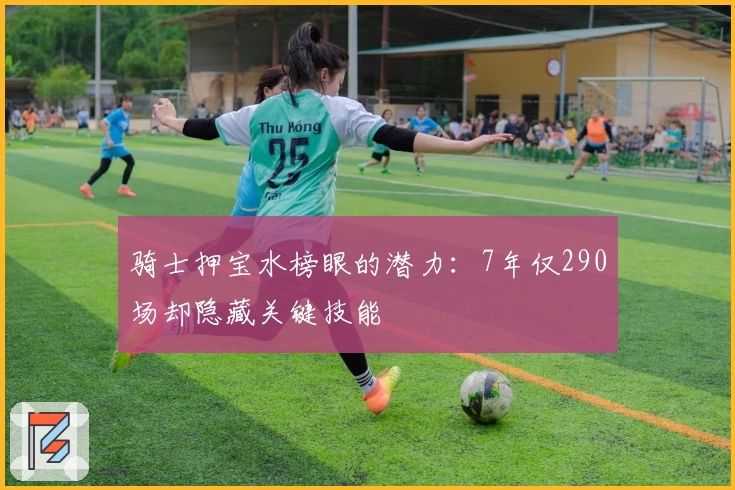 骑士押宝水榜眼的潜力：7年仅290场却隐藏关键技能