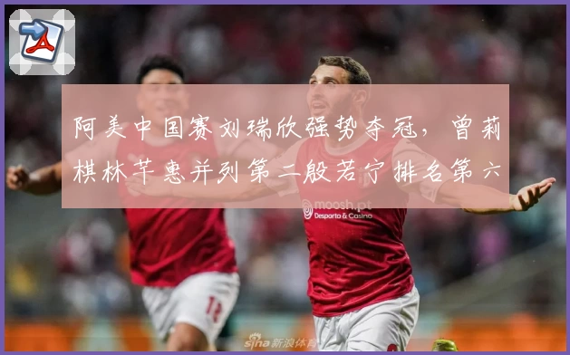 阿美中国赛刘瑞欣强势夺冠，曾莉棋林芊惠并列第二殷若宁排名第六