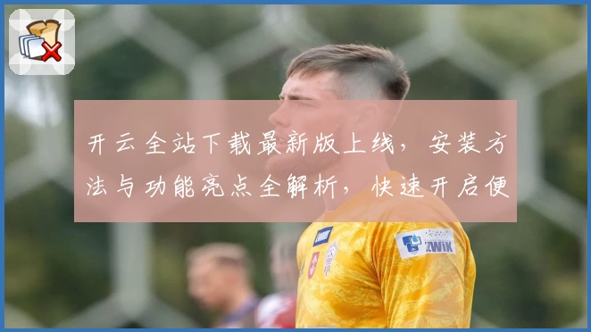 开云全站下载最新版上线，安装方法与功能亮点全解析，快速开启便捷新体验