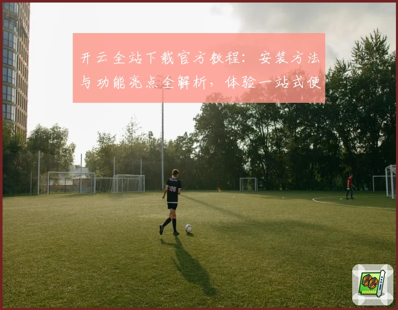 开云全站下载官方教程：安装方法与功能亮点全解析，体验一站式便捷服务
