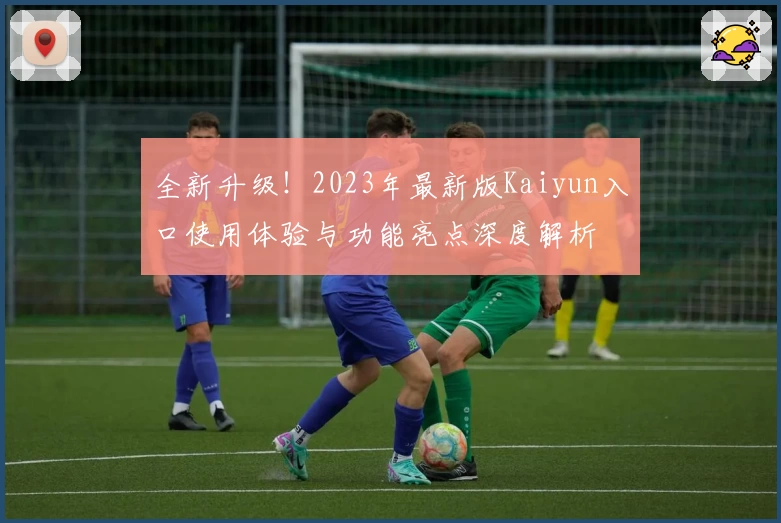 全新升级！2023年最新版Kaiyun入口使用体验与功能亮点深度解析