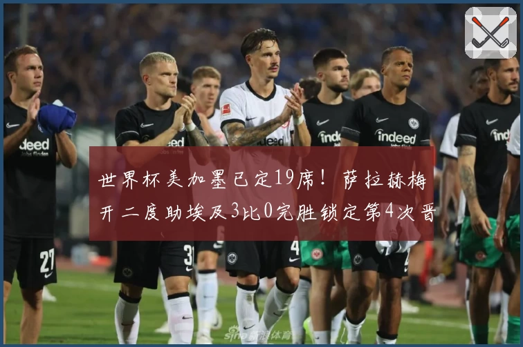 世界杯美加墨已定19席!萨拉赫梅开二度助埃及3比0完胜锁定第4次晋级!