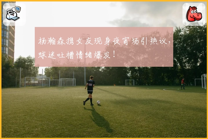 杨瀚森携女友现身夜宵场引热议，球迷吐槽情绪爆发！