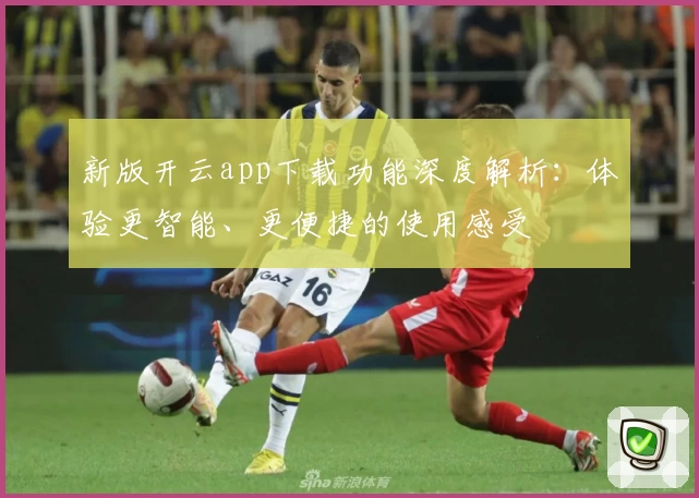 新版开云app下载功能深度解析：体验更智能、更便捷的使用感受