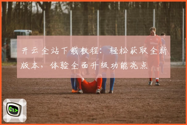 开云全站下载教程：轻松获取全新版本，体验全面升级功能亮点
