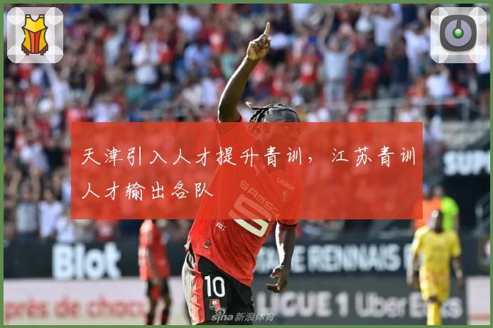 天津引入人才提升青训，江苏青训人才输出各队