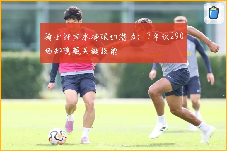 骑士押宝水榜眼的潜力：7年仅290场却隐藏关键技能